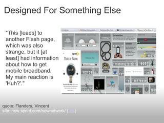 Designed For Something Else
"This [leads] to
another Flash page,
which was also
strange, but it [at
least] had information
about how to get
mobile broadband.
My main reaction is
'Huh?'."
quote: Flanders, Vincent
site: now.sprint.com/nownetwork/ (link)
 