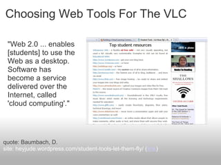 Choosing Web Tools For The VLC
"Web 2.0 ... enables
[students] to use the
Web as a desktop.
Software has
become a service
delivered over the
Internet, called
'cloud computing'."
quote: Baumbach, D.
site: heyjude.wordpress.com/student-tools-let-them-fly/ (link)
 