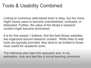 Tools & Usability Combined
Linking to numerous web-based tools is easy, but too many
might cause users to become overwhelmed, confused, or
distracted. Further, the value of the library’s research
content might become diminished.
It is for this reason, I believe, that the best library websites
are organized around research content. While links to web
tools are typically provided, they tend to be limited to those
most useful for academic work.
The following sites take this approach and, in my
estimation, look and feel like a virtual learning commons.
 