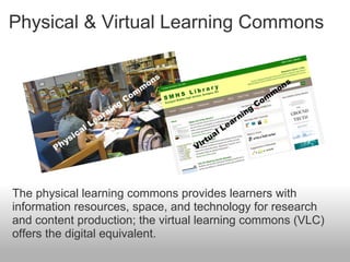 Physical & Virtual Learning Commons
The physical learning commons provides learners with
information resources, space, and technology for research
and content production; the virtual learning commons (VLC)
offers the digital equivalent.
 