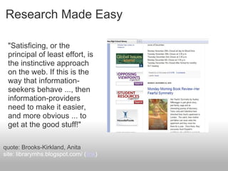 Research Made Easy
"Satisficing, or the
principal of least effort, is
the instinctive approach
on the web. If this is the
way that information-
seekers behave ..., then
information-providers
need to make it easier,
and more obvious ... to
get at the good stuff!"
quote: Brooks-Kirkland, Anita
site: librarymhs.blogspot.com/ (link)
 