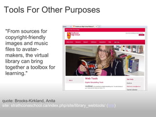 Tools For Other Purposes
"From sources for
copyright-friendly
images and music
files to avatar-
makers, the virtual
library can bring
together a toolbox for
learning."
quote: Brooks-Kirkland, Anita
site: strathconaschool.ca/index.php/site/library_webtools/ (link)
 
