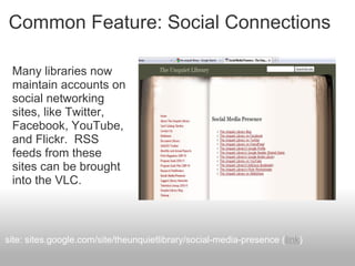 Common Feature: Social Connections
Many libraries now
maintain accounts on
social networking
sites, like Twitter,
Facebook, YouTube,
and Flickr. RSS
feeds from these
sites can be brought
into the VLC.
site: sites.google.com/site/theunquietlibrary/social-media-presence (link)
 