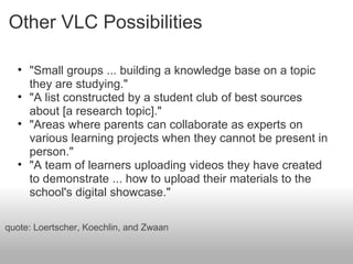 Other VLC Possibilities
• "Small groups ... building a knowledge base on a topic
they are studying."
• "A list constructed by a student club of best sources
about [a research topic]."
• "Areas where parents can collaborate as experts on
various learning projects when they cannot be present in
person."
• "A team of learners uploading videos they have created
to demonstrate ... how to upload their materials to the
school's digital showcase."
quote: Loertscher, Koechlin, and Zwaan
 