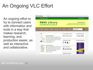 An Ongoing VLC Effort
An ongoing effort to
try to connect users
with information and
tools in a way that
makes research,
learning, and
production easier, as
well as interactive
and collaborative.
site: smhslibrary.org (link)
 