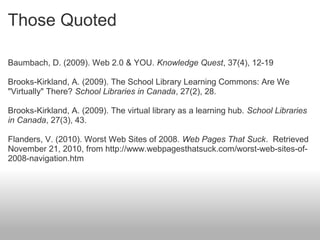 Those Quoted
Baumbach, D. (2009). Web 2.0 & YOU. Knowledge Quest, 37(4), 12-19
Brooks-Kirkland, A. (2009). The School Library Learning Commons: Are We
"Virtually" There? School Libraries in Canada, 27(2), 28.
Brooks-Kirkland, A. (2009). The virtual library as a learning hub. School Libraries
in Canada, 27(3), 43.
Flanders, V. (2010). Worst Web Sites of 2008. Web Pages That Suck. Retrieved
November 21, 2010, from http://www.webpagesthatsuck.com/worst-web-sites-of-
2008-navigation.htm
 