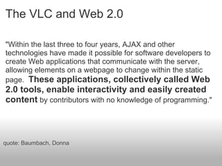 The VLC and Web 2.0
"Within the last three to four years, AJAX and other
technologies have made it possible for software developers to
create Web applications that communicate with the server,
allowing elements on a webpage to change within the static
page. These applications, collectively called Web
2.0 tools, enable interactivity and easily created
content by contributors with no knowledge of programming."
quote: Baumbach, Donna
 