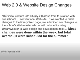 Web 2.0 & Website Design Changes
"Our initial venture into Library 2.0 arose from frustration with
our school's ... conventional Web site. If we wanted to make
changes to the library Web page, we submitted our changes to
the school's Web master who would make edits using
Dreamweaver (a Web design and development tool).... Most
changes were done within the week, but total
overhauls were scheduled for the summer."
quote: Harland, Pam
 