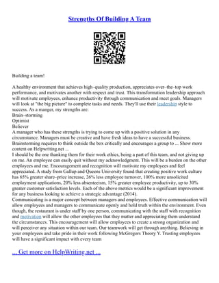 Strengths Of Building A Team
Building a team!
A healthy environment that achieves high–quality production, appreciates over–the–top work
performance, and motivates another with respect and trust. This transformation leadership approach
will motivate employees, enhance productivity through communication and meet goals. Managers
will look at "the big picture" to complete tasks and needs. They'll use their leadership style to
success. As a manger, my strengths are:
Brain–storming
Optimist
Believer
A manager who has these strengths is trying to come up with a positive solution in any
circumstance. Managers must be creative and have fresh ideas to have a successful business.
Brainstorming requires to think outside the box critically and encourages a group to ... Show more
content on Helpwriting.net ...
I should be the one thanking them for their work ethics, being a part of this team, and not giving up
on me. An employee can easily quit without my acknowledgment. This will be a burden on the other
employees and me. Encouragement and recognition will motivate my employees and feel
appreciated. A study from Gallup and Queens University found that creating positive work culture
has 65% greater share–price increase, 26% less employee turnover, 100% more unsolicited
employment applications, 20% less absenteeism, 15% greater employee productivity, up to 30%
greater customer satisfaction levels. Each of the above metrics would be a significant improvement
for any business looking to achieve a strategic advantage (2014).
Communicating is a major concept between managers and employees. Effective communication will
allow employees and managers to communicate openly and hold truth within the environment. Even
though, the restaurant is under staff by one person, communicating with the staff with recognition
and motivation will allow the other employees that they matter and appreciating them understand
the circumstances. This encouragement will allow employees to create a strong organization and
will perceiver any situation within our team. Our teamwork will get through anything. Believing in
your employees and take pride in their work following McGregors Theory Y. Trusting employees
will have a significant impact with every team
... Get more on HelpWriting.net ...
 