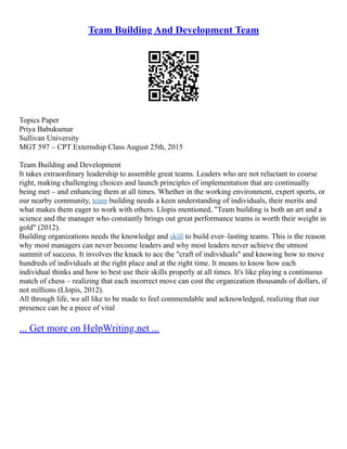 Team Building And Development Team
Topics Paper
Priya Babukumar
Sullivan University
MGT 597 – CPT Externship Class August 25th, 2015
Team Building and Development
It takes extraordinary leadership to assemble great teams. Leaders who are not reluctant to course
right, making challenging choices and launch principles of implementation that are continually
being met – and enhancing them at all times. Whether in the working environment, expert sports, or
our nearby community, team building needs a keen understanding of individuals, their merits and
what makes them eager to work with others. Llopis mentioned, "Team building is both an art and a
science and the manager who constantly brings out great performance teams is worth their weight in
gold" (2012).
Building organizations needs the knowledge and skill to build ever–lasting teams. This is the reason
why most managers can never become leaders and why most leaders never achieve the utmost
summit of success. It involves the knack to ace the "craft of individuals" and knowing how to move
hundreds of individuals at the right place and at the right time. It means to know how each
individual thinks and how to best use their skills properly at all times. It's like playing a continuous
match of chess – realizing that each incorrect move can cost the organization thousands of dollars, if
not millions (Llopis, 2012).
All through life, we all like to be made to feel commendable and acknowledged, realizing that our
presence can be a piece of vital
... Get more on HelpWriting.net ...
 