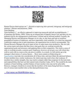 Strengths And Disadvantages Of Human Process Planning
Human Process Interventions are "...directed at improving inter–personal, intragroup, and intergroup
relations." (Werner and DeSimone, 2009)
Team Building
Team building is "...an effective approach to improving teamwork and task accomplishments..."
(Cummings and Worley, 2009). Teams are an integral part of Superb Caterers Ltd, and there are two
methods used by the management to build teams; a formal and an informal method. Formally, the
Managing Director and Operations Manager sit on a day–to–day basis and look at workflow,
geographical location of employees, and most importantly client suitability. If a client has requested
a particular employee due to past experiences, the organisation tries its best to accommodate. The
Human Resource Manager also gives input on how to make teams more productive. She sits with
the various teams and ensure that they know what goals they are working towards (the
organisational goals and missions), and updating them on their competitors. This instils a sense of
unity in working towards a common goal. Employees, however, do not get a say with whom they
wish to work with in a team as this can arise to conflict. As a result, it is left strictly up to the
managers' observations of various factors, ... Show more content on Helpwriting.net ...
Team building must take into consideration all of these roles, and must obtain the optimum balance.
If team members have similar weaknesses, the whole team may tend to have that weakness. If
members have similar strengths, they may tend to compete rather than cooperate for the team tasks
and responsibilities that best suit their natural styles (Gambari Isiaka, 2013). This would be the main
weakness of team building; a perfect balance of team member roles may not be achievable.
However, managers should try to ensure that the members of the teams being built have a healthy
mix of various team member roles so that ideal performance may
... Get more on HelpWriting.net ...
 
