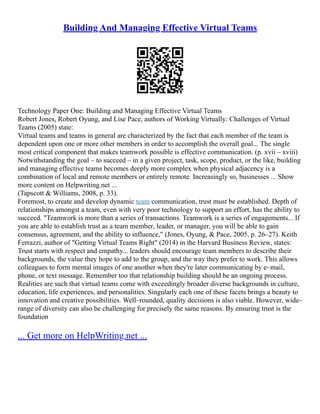 Building And Managing Effective Virtual Teams
Technology Paper One: Building and Managing Effective Virtual Teams
Robert Jones, Robert Oyung, and Lise Pace, authors of Working Virtually: Challenges of Virtual
Teams (2005) state:
Virtual teams and teams in general are characterized by the fact that each member of the team is
dependent upon one or more other members in order to accomplish the overall goal... The single
most critical component that makes teamwork possible is effective communication. (p. xvii – xviii)
Notwithstanding the goal – to succeed – in a given project, task, scope, product, or the like, building
and managing effective teams becomes deeply more complex when physical adjacency is a
combination of local and remote members or entirely remote. Increasingly so, businesses ... Show
more content on Helpwriting.net ...
(Tapscott & Williams, 2008, p. 33).
Foremost, to create and develop dynamic team communication, trust must be established. Depth of
relationships amongst a team, even with very poor technology to support an effort, has the ability to
succeed. "Teamwork is more than a series of transactions. Teamwork is a series of engagements... If
you are able to establish trust as a team member, leader, or manager, you will be able to gain
consensus, agreement, and the ability to influence," (Jones, Oyung, & Pace, 2005, p. 26–27). Keith
Ferrazzi, author of "Getting Virtual Teams Right" (2014) in the Harvard Business Review, states:
Trust starts with respect and empathy... leaders should encourage team members to describe their
backgrounds, the value they hope to add to the group, and the way they prefer to work. This allows
colleagues to form mental images of one another when they're later communicating by e–mail,
phone, or text message. Remember too that relationship building should be an ongoing process.
Realities are such that virtual teams come with exceedingly broader diverse backgrounds in culture,
education, life experiences, and personalities. Singularly each one of these facets brings a beauty to
innovation and creative possibilities. Well–rounded, quality decisions is also viable. However, wide–
range of diversity can also be challenging for precisely the same reasons. By ensuring trust is the
foundation
... Get more on HelpWriting.net ...
 