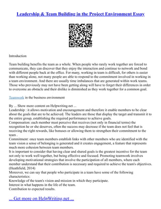 Leadership & Team Building in the Project Environment Essay
Introduction
Team building benefits the team as a whole. When people who rarely work together are forced to
communicate, they can discover that they enjoy the interaction and continue to network and bond
with different people back at the office. For many, working in team is difficult, for others is easier
than working alone, not many people are able to respond to the commitment involved in working in
a team environment. And there are usually time imbalances that are generated within work teams.
Those who previously may not have been getting along will have to forget their differences in order
to overcome an obstacle and their dislike is diminished as they work together for a common goal.
Teamwork in the business environment
By ... Show more content on Helpwriting.net ...
Leadership : it allows motivation and encouragement and therefore it enable members to be clear
about the goals that are to be achieved. The leaders are those that display the target and transmit it to
the entire group, establishing the required performance to achieve goals.
Compensation: each member must perceive that receives (not only in financial terms) the
recognition he or she deserves, often the success may decrease if the team does not feel that is
receiving the right rewards, like bonuses or allowing them to strengthen their commitment to the
team .
Commitment: once team members establish links with other members who are identified with the
team vision a sense of belonging is generated and it creates engagement, a feature that represents
much more cohesion between team members.
It is important to consider that having clear and shared goals is the greatest incentive for the team
not only to work well together, but being effective and focused. Promoting teamwork involves
developing motivational strategies that involve the participation of all members, where each
member understand that their contribution is necessary and required to achieve the team's objectives.
(Heathfield, 2014)
Moreover, we can say that people who participate in a team have some of the following
characteristics:
Knowledge of the team's vision and mission in which they participate.
Interest in what happens in the life of the team.
Contribution to expected results.
... Get more on HelpWriting.net ...
 