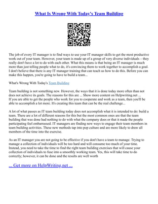 What Is Wrong With Today's Team Building
The job of every IT manager is to find ways to use your IT manager skills to get the most productive
work out of your team. However, your team is made up of a group of very diverse individuals – they
really don't have a lot to do with each other. What this means is that being an IT manager is much
more than just telling people what to do, it's convincing them to work together to accomplish a goal.
I don't believe that there is any IT manager training that can teach us how to do this. Before you can
make this happen, you're going to have to build a team...
What's Wrong With Today's Team Building
Team building is not something new. However, the ways that it is done today more often than not
does not achieve its goals. The reasons for this are ... Show more content on Helpwriting.net ...
If you are able to get the people who work for you to cooperate and work as a team, then you'll be
able to accomplish a lot more. It's creating this team that can be the real challenge...
A lot of what passes as IT team building today does not accomplish what it is intended to do: build a
team. There are a lot of different reasons for this but the most common ones are that the team
building that was done had nothing to do with what the company does or that it made the people
participating feel embarrassed. IT managers are finding new ways to engage their team members in
team building activities. These new methods tap into pop culture and are more likely to draw all
members of the time into the exercise.
As an IT manager you are not going to be effective if you don't have a team to manage. Trying to
manage a collection of individuals will be too hard and will consume too much of your time.
Instead, you need to take the time to find the right team building exercises that will cause your
collection of individuals to fuse into a smoothly working team. Yes, this will take time to do
correctly; however, it can be done and the results are well worth
... Get more on HelpWriting.net ...
 