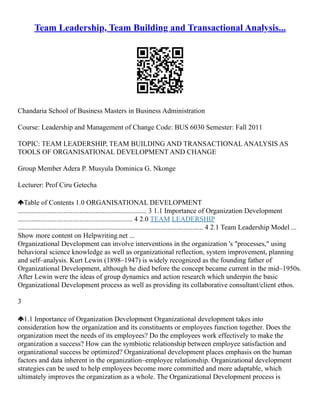 Team Leadership, Team Building and Transactional Analysis...
Chandaria School of Business Masters in Business Administration
Course: Leadership and Management of Change Code: BUS 6030 Semester: Fall 2011
TOPIC: TEAM LEADERSHIP, TEAM BUILDING AND TRANSACTIONAL ANALYSIS AS
TOOLS OF ORGANISATIONAL DEVELOPMENT AND CHANGE
Group Member Adera P. Musyula Dominica G. Nkonge
Lecturer: Prof Ciru Getecha
Table of Contents 1.0 ORGANISATIONAL DEVELOPMENT
......................................................................... 3 1.1 Importance of Organization Development
................................................................. 4 2.0 TEAM LEADERSHIP
......................................................................................................... 4 2.1 Team Leadership Model ...
Show more content on Helpwriting.net ...
Organizational Development can involve interventions in the organization 's "processes," using
behavioral science knowledge as well as organizational reflection, system improvement, planning
and self–analysis. Kurt Lewin (1898–1947) is widely recognized as the founding father of
Organizational Development, although he died before the concept became current in the mid–1950s.
After Lewin were the ideas of group dynamics and action research which underpin the basic
Organizational Development process as well as providing its collaborative consultant/client ethos.
3
1.1 Importance of Organization Development Organizational development takes into
consideration how the organization and its constituents or employees function together. Does the
organization meet the needs of its employees? Do the employees work effectively to make the
organization a success? How can the symbiotic relationship between employee satisfaction and
organizational success be optimized? Organizational development places emphasis on the human
factors and data inherent in the organization–employee relationship. Organizational development
strategies can be used to help employees become more committed and more adaptable, which
ultimately improves the organization as a whole. The Organizational Development process is
 