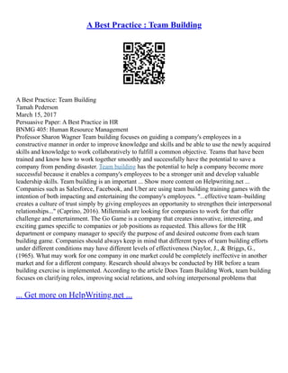 A Best Practice : Team Building
A Best Practice: Team Building
Tamah Pederson
March 15, 2017
Persuasive Paper: A Best Practice in HR
BNMG 405: Human Resource Management
Professor Sharon Wagner Team building focuses on guiding a company's employees in a
constructive manner in order to improve knowledge and skills and be able to use the newly acquired
skills and knowledge to work collaboratively to fulfill a common objective. Teams that have been
trained and know how to work together smoothly and successfully have the potential to save a
company from pending disaster. Team building has the potential to help a company become more
successful because it enables a company's employees to be a stronger unit and develop valuable
leadership skills. Team building is an important ... Show more content on Helpwriting.net ...
Companies such as Salesforce, Facebook, and Uber are using team building training games with the
intention of both impacting and entertaining the company's employees. "...effective team–building
creates a culture of trust simply by giving employees an opportunity to strengthen their interpersonal
relationships..." (Caprino, 2016). Millennials are looking for companies to work for that offer
challenge and entertainment. The Go Game is a company that creates innovative, interesting, and
exciting games specific to companies or job positions as requested. This allows for the HR
department or company manager to specify the purpose of and desired outcome from each team
building game. Companies should always keep in mind that different types of team building efforts
under different conditions may have different levels of effectiveness (Naylor, J., & Briggs, G.,
(1965). What may work for one company in one market could be completely ineffective in another
market and for a different company. Research should always be conducted by HR before a team
building exercise is implemented. According to the article Does Team Building Work, team building
focuses on clarifying roles, improving social relations, and solving interpersonal problems that
... Get more on HelpWriting.net ...
 