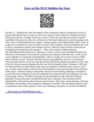 Essay on Ilm M3.11 Building the Team
Unit M3.11 – Building the Team The purpose of this assignment requires consideration of how to
develop and maintain trust at work, as well as how teams are built within the workplace and what
effects and concerns a manager needs to be aware of. Teams are more than just groups of people
assembled in the same area, they are a collection of individuals dedicated to a common purpose and
with a series of detailed performance targets, working together with complementary skills. Teams of
people are encountered in various scenarios, not just in the workplace, but also throughout life, such
as sports, associations, charities and voluntary services. Effective teams are built on trust and are
developed and maintained by the manager's ... Show more content on Helpwriting.net ...
All with differing skills and levels of experience, to allow a service to be provided efficiently and
effectively. Each member of the team has a purpose and a function within that team, so the overall
success depends on a functional interdependency. There is usually not as much room for conflict
when working as a team. The team also does not rely on groupthink to arrive at its conclusions.
There are many theories on the ways that group form and become efficient and effective teams. One
of the best–known team development theories was first developed by Bruce Tuckman in 1965 and
has formed the basis of many further ideas since its conception. Tuckman's theory focuses on the
way in which a team tackles a task from the initial formation of the team through to the completion
of the project. Tuckman's theory is particularly relevant to team building challenges as the phases
are relevant to the completion of any task undertaken by a team but also the development of a team
in the grander scheme. The Model and stages are described below in the order that Tuckman
identified: Forming The team is assembled and the task is allocated. Team members behave
independently, with anxieties about inclusion and exclusion. Their time is spent planning, collecting
information and bonding, with an apparent willingness to conform. This can happen whenever new
circumstances occur within a group, or when new challenges or projects are set within established
... Get more on HelpWriting.net ...
 