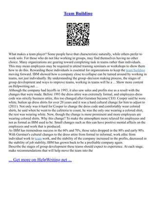 Team Building
What makes a team player? Some people have that characteristic naturally, while others prefer to
work solo. For those who do not like working in groups, may find themselves having no other
choice. Many organizations are gearing toward completing task in teams rather than individuals.
This may mean employees may be required to attend training seminars or workshops to show them
how to do this. Rewarding these individuals is essential for organizations to keep the team building
moving forward. IBM showed how a company close to collapse can be turned around by working in
teams, not just individually. By understanding the group–decision making process, the stages of
group development and ways to improve teams, working in teams will be a ... Show more content
on Helpwriting.net ...
Although the company had layoffs in 1993, it also saw sales and profits rise as a result with the
changes that were made. Before 1993 the dress attire was extremely formal, and employees dress
code was strictly business attire, this too changed after Gerstner became CEO. Cooper said he wore
white, button up dress shirts for over 20 years and it was a hard cultural change for him to adjust to
(2011). Not only was it hard for Cooper to change the dress code and comfortably wear colored
shirts, he said when he went to the cafeteria to count, he was the only one wearing a colored shirt,
the rest was wearing white. Now, though the change is more prominent and more employees are
wearing colored shirts. Why this change? To make the atmosphere more relaxed for employees and
not as formal as IBM used to be. Small changes such as this can have positive mental affects on the
employees and work that is produced.
As IBM has tremendous success in the 60's and 70's, those sales dropped in the 80's and early 90's.
With Gerstner's cultural changes to the dress attire from formal to informal, work ethic from
individual work to team work, and the stability of the company increased in the profits, decreased in
the stability of job stability, IBM has grown back to be a profitable company again.
Describe the stages of group development these teams should expect to experience. At each stage,
make recommendations that will help move the team into the
... Get more on HelpWriting.net ...
 