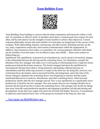 Team Building Essay
Team Building Team building is a process that develops cooperation and teamwork within a work
unit. To constitute an effective team, its members must share a common goal, have respect for each
other, and be motivated to use the strengths of each member to achieve their objectives. Current
corporate philosophy stresses that each member of a team plays an integral part in the success of the
company. With understaffing, burnout, outsourcing, and other morale–defeating activities on the
rise, many corporations realize they must nurture communication within the organization. In
addition, many businesses form teams, or committees, for varying purposes; therefore individuals
can be members of several teams. For an effective team, time should ... Show more content on
Helpwriting.net ...
Equilibrium This equilibrium, or present level of productivity, can be raised or lowered by changes
in the relationship between the driving and the restraining forces. For illustration, consider the
dilemma of the new manager who takes over a work group in which productivity is high but whose
predecessor drained the human resources. The former manager had upset the equilibrium by
increasing the driving forces (that is, being autocratic and keeping continual pressure on
subordinates) and thus achieving increases in output in the short run. By doing this, however, new
restraining forces developed, such as increased hostility and antagonism, and at the time of the
former manager's departure the restraining forces were beginning to increase and the results
manifested themselves in turnover, absenteeism, and other restraining forces, which lowered
productivity shortly after the new manager arrived. Now a new equilibrium at a significantly lower
productivity is faced by the new manager. Now just assume that our new manager decides not to
increase the driving forces but to reduce the restraining forces. The manager may do this by taking
time away from the usual production operation and engaging in problem solving and training and
development. In the short run, output will tend to be lowered still further. However, if commitment
to objectives and technical know–how of the group are increased in the long run, they may
... Get more on HelpWriting.net ...
 
