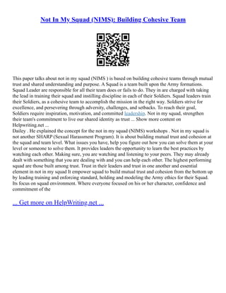 Not In My Squad (NIMS): Building Cohesive Team
This paper talks about not in my squad (NIMS ) is based on building cohesive teams through mutual
trust and shared understanding and purpose. A Squad is a team built upon the Army formations.
Squad Leader are responsible for all their team does or fails to do. They in are charged with taking
the lead in training their squad and instilling discipline in each of their Soldiers. Squad leaders train
their Soldiers, as a cohesive team to accomplish the mission in the right way. Soldiers strive for
excellence, and persevering through adversity, challenges, and setbacks. To reach their goal,
Soldiers require inspiration, motivation, and committed leadership. Not in my squad, strengthen
their team's commitment to live our shared identity as trust ... Show more content on
Helpwriting.net ...
Dailey . He explained the concept for the not in my squad (NIMS) workshops . Not in my squad is
not another SHARP (Sexual Harassment Program). It is about building mutual trust and cohesion at
the squad and team level. What issues you have, help you figure out how you can solve them at your
level or someone to solve them. It provides leaders the opportunity to learn the best practices by
watching each other. Making sure, you are watching and listening to your peers. They may already
dealt with something that you are dealing with and you can help each other. The highest performing
squad are those built among trust. Trust in their leaders and trust in one another and essential
element in not in my squad It empower squad to build mutual trust and cohesion from the bottom up
by leading training and enforcing standard, holding and modeling the Army ethics for their Squad.
Its focus on squad environment. Where everyone focused on his or her character, confidence and
commitment of the
... Get more on HelpWriting.net ...
 
