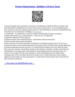 Project Management : Building A Project Team
A project manager must incorporate several key considerations to build an effective project team.
Each individual's contributions are critical to the success of the project. An accomplished project
team is driven to provide a quality project outcomes. The following are some key considerations that
I would be sure to incorporate in building a project team.
1) Leadership – It is paramount to lead by example demonstrating integrity and respect
2) Open and frequent team communication – focus on win–win approach
3) Build the right team for the right job
4) Monitor project team member progress – performance improvement plans
5) Team rewards and recognition program
I believe that one of the most important consideration in building a project team is to be sure to
provide the effective and reliable leadership for the project team. I find that teams greatly appreciate
consistent leadership and clear direction. It is interesting that children react very much the same.
They starve for structure and guidance despite early resistance. Similarly, a leader must build real
relationships to encourage open communication, understanding and trust among the team. It is
critical to earn respect from the team members to foster relationships that can endure future
challenges that will be inevitably faced by the project team. I think that project team members
appreciate when leaders set clear expectations. I would work with the project team to provide fair
and consistent constructive
... Get more on HelpWriting.net ...
 