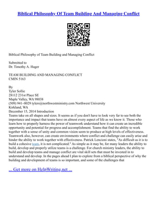 Biblical Philosophy Of Team Building And Managing Conflict
Biblical Philosophy of Team Building and Managing Conflict
Submitted to
Dr. Timothy A. Hager
TEAM BUILDING AND MANAGING CONFLICT
CMIN 5163
By
Tyler Sollie
28112 231st Place SE
Maple Valley, WA 98038
(509) 941–0029 tylers@northwestministry.com Northwest University
Kirkland, WA
December 15, 2014 Introduction
Teams take on all shapes and sizes. It seems as if you don't have to look very far to see both the
importance and impact that teams have on almost every aspect of life as we know it. Those who
learn how to properly harness the power of teamwork understand how it can create an incredible
opportunity and potential for progress and accomplishment. Teams that find the ability to work
together with a sense of unity and common vision seem to produce at high levels of effectiveness.
Teamwork also, however, can create environments where conflict and challenge can easily arise and
hinder the ability to work together with effectiveness. Patrick Lencioni states, "As difficult as it is to
build a cohesive team, it is not complicated." As simple as it may be, for many leaders the ability to
build, develop and properly utilize teams is a challenge. For church ministry leaders, the ability to
build and develop teams and manage conflict are vital skill sets that must be invested in to
understand and develop. In the pages ahead I plan to explore from a biblical perspective of why the
building and development of teams is so important, and some of the challenges that
... Get more on HelpWriting.net ...
 