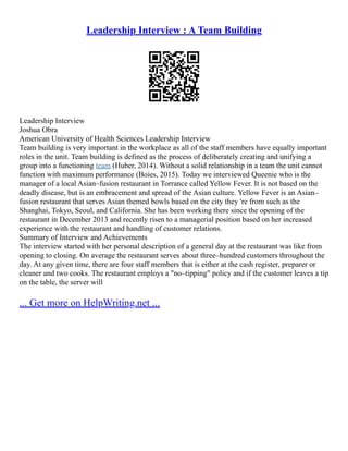 Leadership Interview : A Team Building
Leadership Interview
Joshua Obra
American University of Health Sciences Leadership Interview
Team building is very important in the workplace as all of the staff members have equally important
roles in the unit. Team building is defined as the process of deliberately creating and unifying a
group into a functioning team (Huber, 2014). Without a solid relationship in a team the unit cannot
function with maximum performance (Boies, 2015). Today we interviewed Queenie who is the
manager of a local Asian–fusion restaurant in Torrance called Yellow Fever. It is not based on the
deadly disease, but is an embracement and spread of the Asian culture. Yellow Fever is an Asian–
fusion restaurant that serves Asian themed bowls based on the city they 're from such as the
Shanghai, Tokyo, Seoul, and California. She has been working there since the opening of the
restaurant in December 2013 and recently risen to a managerial position based on her increased
experience with the restaurant and handling of customer relations.
Summary of Interview and Achievements
The interview started with her personal description of a general day at the restaurant was like from
opening to closing. On average the restaurant serves about three–hundred customers throughout the
day. At any given time, there are four staff members that is either at the cash register, preparer or
cleaner and two cooks. The restaurant employs a "no–tipping" policy and if the customer leaves a tip
on the table, the server will
... Get more on HelpWriting.net ...
 