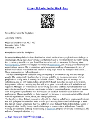 Group Behavior in the Workplace
Group Behavior in the Workplace
Antoinette T Harris
Organizational Behavior, MGT 412
Instructor: Nikki Follis
December 7, 2010
Group Behavior in the Workplace
Introduction Group Behavior is well defined as, situations that allows people to interact in large or
small groups. These individuals working together may begin to coordinate their behavior by acting
in a certain way to achieve a goal that differs from what each person would do if acting alone.
Group dynamics, combined with great leadership or management, can achieve goals that are set for
organizational success. The organizations social systems are made up of many complex sets of
human behavior and relationships that interact in many ways within the workplace and also in ...
Show more content on Helpwriting.net ...
This style of management focuses on using the majority of the time working with and through
people. The working individual now has to become a skillful psychologist, since most of what
people do on a daily basis, is shaping the behavior of others. Whether you are a manger or
subordinate, you are only successful as a group effort if each individual has skills at motivation,
interpersonal influence, working together with peers, good communication with individuals and
superiors. Managers are reflections on each working individual and their style of leadership will
determine the quality of groups they orchestrate to build organizational power, growth and success.
New management styles tend to base their success on feedback from individuals bottom line
performance. Management believes that everyone's performance is important and should be aligned
with the organization's values, vision, and strategic priorities.
The Employees View Today's corporate world calls for effective and efficient working professionals
that will go beyond their comfort zones to build good working interpersonal relationships at work
that help all workers understand their role and target goals that contributes to the strategic vision of
the organization. Healthy interpersonal relationships in team members will enhance favorable
working environments and keep morale strong as teamwork progress toward one common goal. The
culture of an organization is a very
... Get more on HelpWriting.net ...
 
