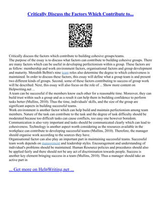 Critically Discuss the Factors Which Contribute to...
Critically discuss the factors which contribute to building cohesive groups/teams.
The purpose of the essay is to discuss what factors can contribute to building cohesive groups. There
are many factors which can be useful in developing perfectionism within a group. These factors are
as follow: membership and work environment factors, organisational factors and group development
and maturity. Meredith Belbin's nine team roles also determine the degree to which cohesiveness is
maintained. In order to discuss these factors, this essay will define what a group team is and present
two different kinds of groups. Second, some of these factors contributing to success of group work
will be described. Next, this essay will also focus on the role of ... Show more content on
Helpwriting.net ...
A team can be successful if the members know each other for a reasonable time. Moreover, they can
build trust within such a group and as a result it can help them in building confidence to perform
tasks better (Mullins, 2010). Thus the time, individuals' skills, and the size of the group are
significant aspects in building successful teams.
Work environment is another factor which can help build and maintain perfectionism among team
members. Nature of the task can contribute to the task and the degree of task difficulty should be
moderated because too difficult tasks can cause conflicts, too easy one however boredom.
Communication is also very important and tasks should be communicated clearly which can lead to
cohesiveness. Technology is another aspect worth considering as the resources available in the
workplace can contribute to developing successful teams (Mullins, 2010). Therefore, the manager
should organise work according to the sources they have.
Organisational factor can also play an important part in maintaining successful teams. Successful
team work depends on management and leadership styles. Encouragement and understanding of
individual's problems should be maintained. Human Resource policies and procedures should also
be applied fairly and there should not be any act of discrimination towards people. Success is
another key element bringing success in a team (Mullins, 2010). Thus a manager should take an
active part in
... Get more on HelpWriting.net ...
 