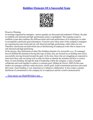 Building Elements Of A Successful Team
Proactive Planning
In meetings requested by managers, various agendas are discussed and explained. Of them, the plan
to establish self–directed and high–performance teams is spotlighted. The company needs to
establish a team that combines the different talent and work performance of its employees in order
to accomplish a particular goal and purpose. Concerns arise when some of the company's managers
are experiencing some teams that are self–directed and high–performing, while others are not.
Therefore, discussions are held which aim at familiarizing all employees with what it means to be
self–directed and high performing.
In the process, they brainstorm on ideas like building elements of a successful team. If a manager
has not fulfilled the demand of having this type of team, they are focused on as needing more aid in
successfully moving forward towards the goal. At the time, those who are struggling are expected to
learn from those who are doing well in order for them to identify the mistakes and how to correct
them. In team building, through the help of leadership within the company, a team of people
collaborate and work together to achieve a common goal. (Midura & Glover, 2005) In this case,
leaders are managers and they make decisions, clarify goals, build commitment practices and coach
their team. Team building is very important as it enhances collaboration. It also creates a greater
likelihood of commitment to the company by its employees and the overall communication
... Get more on HelpWriting.net ...
 