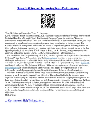 Team Building and Improving Team Performances
Team Building and Improving Team Performances
Karli, James and Scout, in their article (2013), "Economic Validation for Performance Improvement
Initiative Based on a Strategic Team Development Campaign" pose the question, "Can team
development increase revenue?" Such was their study conducted at a selected major casino, and they
endeavored to sample the impacts on creating teams in an organization to boost revenue. The
Casino's executive management considered the values of implementing team–building aspects, in
their endeavor to improve customer services and overcome low customer turnout, owing to the low
spending trends of the customers (Karli, James & Scout, 2013). Besides, owing to the numerous
emerging and current casinos offering ... Show more content on Helpwriting.net ...
These individuals teamed up in writing the article, "Team Cognition: Development and Evolution in
Software Project Teams." The authors cite that team building is critical in overcoming time
challenges and resource coordination. Additionally, owing to the characteristics of diverse software
development projects being unstructured and sophisticated, it is significant to implement teamwork
within such endeavors (He, Brian and William, 2010). Various software developments require the
implementation of dissimilar amounts of knowledge. This deems the implementation of an
individual's knowledge appears to be insufficient in the accomplishment of such objectives.
The authors of the article consider a team to be an association of two or more individuals working
together towards the achievement of a set objective. The authors highlight the power of team
cognition in envisaging the likelihood of team effectiveness. However, studying team cognition has
been marred significantly by conceptualizing and determining its constructs (He, Brian and William,
2010). Team cognition study is complex, owing to the diversity of the tasks and the involved
environmental factors. As such, two aspects of team cognition include awareness of expertise
location and shared task understandings are critical. Individuals within a team ought to be conscious
of the members' capabilities and clearly comprehend their various tasks in accomplishing set
objectives.
Both articles
... Get more on HelpWriting.net ...
 