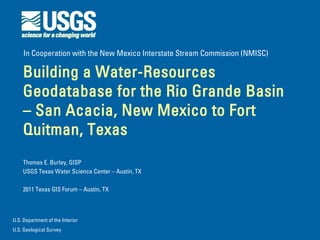 In Cooperation with the New Mexico Interstate Stream Commission (NMISC)

    Building a Water-Resources
    Geodatabase for the Rio Grande Basin
    – San Acacia, New Mexico to Fort
    Quitman, Texas
    Thomas E. Burley, GISP
    USGS Texas Water Science Center – Austin, TX

    2011 Texas GIS Forum – Austin, TX



U.S. Department of the Interior
U.S. Geological Survey
 