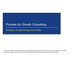 Process for Growth Consulting 
Building a Wealth Management Profile 
1 
How does a FA/team develop and present a wealth management profile to a client and/or prospect? The goal is to tell the client 
who you are, what you do and how you do it. So lets start with each individual Fa and team member. Next slide 
 
