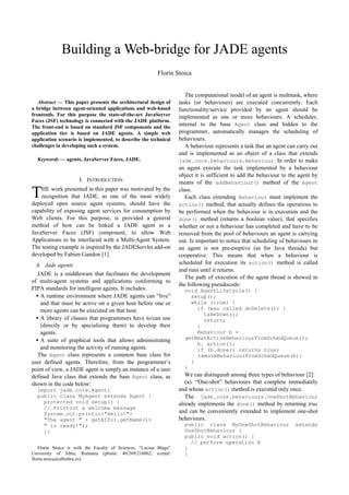 Building a Web-bridge for JADE agents 
Florin Stoica 
  
Abstract — This paper presents the architectural design of 
a bridge between agent-oriented applications and web-based 
frontends. For this purpose the state-of-the-art JavaServer 
Faces (JSF) technology is connected with the JADE platform. 
The front-end is based on standard JSF components and the 
application tier is based on JADE agents. A simple web 
application scenario is implemented, to describe the technical 
challenges in developing such a system. 
Keywords — agents, JavaServer Faces, JADE. 
I. INTRODUCTION 
HE work presented in this paper was motivated by the 
recognition that JADE, as one of the most widely 
deployed open source agent systems, should have the 
capability of exposing agent services for consumption by 
Web clients. For this purpose, is provided a general 
method of how can be linked a JADE agent to a 
JavaServer Faces (JSF) component, to allow Web 
Applications to be interfaced with a Multi-Agent System. 
The testing example is inspired by the JADEServlet add-on 
developed by Fabien Gandon [1]. 
A. Jade agents 
JADE is a middleware that facilitates the development 
of multi-agent systems and applications conforming to 
FIPA standards for intelligent agents. It includes: 
· A runtime environment where JADE agents can “live” 
and that must be active on a given host before one or 
more agents can be executed on that host. 
· A library of classes that programmers have to/can use 
(directly or by specializing them) to develop their 
agents. 
· A suite of graphical tools that allows administrating 
and monitoring the activity of running agents. 
The Agent class represents a common base class for 
user defined agents. Therefore, from the programmer’s 
point of view, a JADE agent is simply an instance of a user 
defined Java class that extends the base Agent class, as 
shown in the code below: 
import jade.core.Agent; 
public class MyAgent extends Agent { 
protected void setup() { 
// Printout a welcome message 
System.out.println("Hello!"+ 
"The agent " + getAID().getName()+ 
" is ready!"); 
}} 
Florin Stoica is with the Faculty of Sciences, “Lucian Blaga” 
University of Sibiu, Romania (phone: 40/269/216062; e-mail: 
florin.stoica@ulbsibiu.ro). 
The computational model of an agent is multitask, where 
tasks (or behaviours) are executed concurrently. Each 
functionality/service provided by an agent should be 
implemented as one or more behaviours. A scheduler, 
internal to the base Agent class and hidden to the 
programmer, automatically manages the scheduling of 
behaviours. 
A behaviour represents a task that an agent can carry out 
and is implemented as an object of a class that extends 
jade.core.behaviours.Behaviour. In order to make 
an agent execute the task implemented by a behaviour 
object it is sufficient to add the behaviour to the agent by 
means of the addBehaviour() method of the Agent 
class. 
Each class extending Behaviour must implement the 
action() method, that actually defines the operations to 
be performed when the behaviour is in execution and the 
done() method (returns a boolean value), that specifies 
whether or not a behaviour has completed and have to be 
removed from the pool of behaviours an agent is carrying 
out. Is important to notice that scheduling of behaviours in 
an agent is not pre-emptive (as for Java threads) but 
cooperative. This means that when a behaviour is 
scheduled for execution its action() method is called 
and runs until it returns. 
The path of execution of the agent thread is showed in 
the following pseudocode: 
void AgentLifeCycle() { 
setup(); 
while (true) { 
if (was called doDelete()) { 
takeDown(); 
return; 
} 
Behaviour b = 
getNextActiveBehaviourFromSchedQueue(); 
b. action(); 
if (b.done() returns true) 
removeBehaviourFromSchedQueue(b); 
} 
} 
We can distinguish among three types of behaviour [2]: 
(a). “One-shot” behaviours that complete immediately 
and whose action() method is executed only once. 
The jade.core.behaviours.OneShotBehaviour 
already implements the done() method by returning true 
and can be conveniently extended to implement one-shot 
behaviours. 
public class MyOneShotBehaviour extends 
OneShotBehaviour { 
public void action() { 
// perform operation X 
} 
} 
T 
 