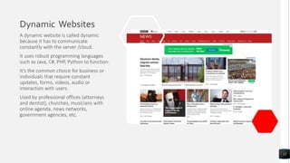 Dynamic Websites
A dynamic website is called dynamic
because it has to communicate
constantly with the server /cloud.
It uses robust programming languages
such as Java, C#, PHP, Python to function.
It’s the common choice for business or
individuals that require constant
updates, forms, videos, audio or
interaction with users.
Used by professional offices (attorneys
and dentist), churches, musicians with
online agenda, news networks,
government agencies, etc.
13
 