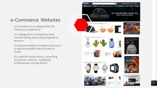 e-Commerce Websites
e-Commerce is an abbreviation for
“electronic commerce.”
It is designed for transactions that
include selling and buying of goods or
services.
It requires reliable encryption because it
is used to transfer financial data or
funds.
It’s used for online stores, consulting
businesses, authors, marketing
professionals, among others.
14
 