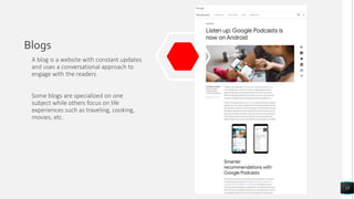 Blogs
A blog is a website with constant updates
and uses a conversational approach to
engage with the readers.
Some blogs are specialized on one
subject while others focus on life
experiences such as traveling, cooking,
movies, etc.
15
 