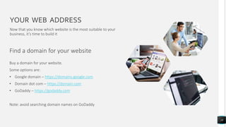 YOUR WEB ADDRESS
Find a domain for your website
18
Now that you know which website is the most suitable to your
business, it’s time to build it
Buy a domain for your website.
Some options are:
• Google domain – https://domains.google.com
• Domain dot com – https://domain.com
• GoDaddy – https://godaddy.com
Note: avoid searching domain names on GoDaddy
 