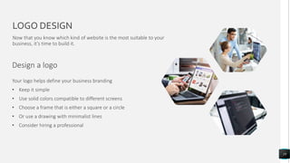 LOGO DESIGN
Design a logo
19
Now that you know which kind of website is the most suitable to your
business, it’s time to build it.
Your logo helps define your business branding
• Keep it simple
• Use solid colors compatible to different screens
• Choose a frame that is either a square or a circle
• Or use a drawing with minimalist lines
• Consider hiring a professional
 