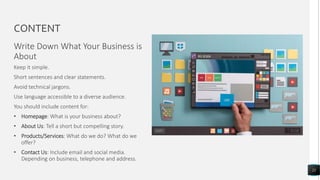 CONTENT
Write Down What Your Business is
About
21
Keep it simple.
Short sentences and clear statements.
Avoid technical jargons.
Use language accessible to a diverse audience.
You should include content for:
• Homepage: What is your business about?
• About Us: Tell a short but compelling story.
• Products/Services: What do we do? What do we
offer?
• Contact Us: Include email and social media.
Depending on business, telephone and address.
 