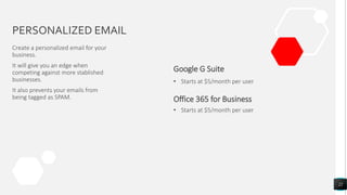 PERSONALIZED EMAIL
Create a personalized email for your
business.
It will give you an edge when
competing against more stablished
businesses.
It also prevents your emails from
being tagged as SPAM. Office 365 for Business
Google G Suite
• Starts at $5/month per user
22
• Starts at $5/month per user
 