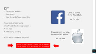 DIY
25
• For simpler websites
• Less secure
• Low demand of page viewership
You should consider using
WordPress (https://wordpress.com ):
• It’s free
• Offers drag and drop
Avoid the so-called free templates.
Claims to be free.
You’re the product.
You Pay Later.
Charges an arm and a leg.
You expect high quality.
You Pay Now.
AVOID USING IMAGES FROM THE INTERNET.
DO NOT USE PICTURES WITHOUT A LICENSE.
 