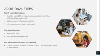 ADDITIONAL STEPS
28
Search Engine Optimization
• Consider using SEO to maximize exposure (both for DIY or
professional development).
• SEO increases traffic to your website
• Increase awareness about your brand
Use Google Business
• Register for free
• Help with business exposure
Add Social Media channels to your website
• Choose a few social media channels of your choice and link it/them
to your website.
 