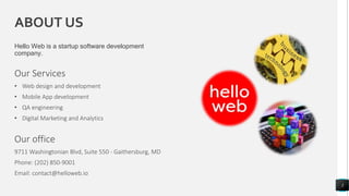 ABOUT US
Hello Web is a startup software development
company.
Our Services
• Web design and development
• Mobile App development
• QA engineering
• Digital Marketing and Analytics
3
Our office
9711 Washingtonian Blvd, Suite 550 - Gaithersburg, MD
Phone: (202) 850-9001
Email: contact@helloweb.io
 
