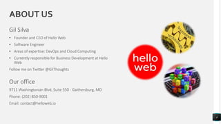ABOUT US
Gil Silva
• Founder and CEO of Hello Web
• Software Engineer
• Areas of expertise: DevOps and Cloud Computing
• Currently responsible for Business Development at Hello
Web
Follow me on Twitter @GilThoughts
4
Our office
9711 Washingtonian Blvd, Suite 550 - Gaithersburg, MD
Phone: (202) 850-9001
Email: contact@helloweb.io
 