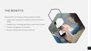 THE BENEFITS
Some benefits of having an online presence include:
• Lower costs compared to traditional brick-and-mortar
stores
• Flexible hours, including starting as a part time business.
• Flexible management of inventory.
• Broader visibility beyond local customers.
7
 