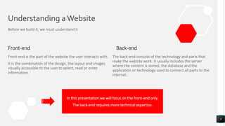 Understanding aWebsite
Before we build it, we must understand it
Front-end
Front-end is the part of the website the user interacts with.
It is the combination of the design, the layout and images
visually accessible to the user to select, read or enter
information.
Back-end
9
The back-end consists of the technology and parts that
make the website work. It usually includes the server
where the content is stored, the database and the
application or technology used to connect all parts to the
internet.
In this presentation we will focus on the front-end only.
The back-end requires more technical expertise.
 