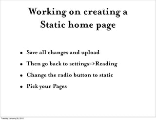 Working on creating a
                              Static home page

                    •       Save all changes and upload
                    •       Then go back to settings->Reading
                    •       Change the radio button to static
                    •       Pick your Pages



Tuesday, January 26, 2010
 