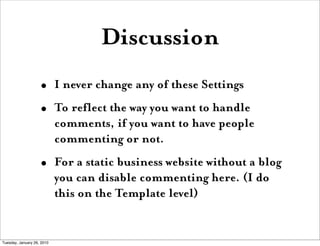 Discussion
                    •       I never change any of these Settings
                    •       To reflect the way you want to handle
                            comments, if you want to have people
                            commenting or not.
                    •       For a static business website without a blog
                            you can disable commenting here. (I do
                            this on the Template level)


Tuesday, January 26, 2010
 