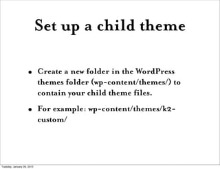 Set up a child theme

                    •       Create a new folder in the WordPress
                            themes folder (wp-content/themes/) to
                            contain your child theme files.
                    •       For example: wp-content/themes/k2-
                            custom/




Tuesday, January 26, 2010
 